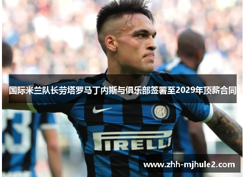 国际米兰队长劳塔罗马丁内斯与俱乐部签署至2029年顶薪合同