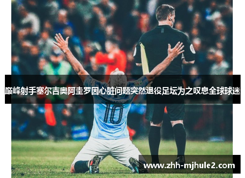 巅峰射手塞尔吉奥阿圭罗因心脏问题突然退役足坛为之叹息全球球迷