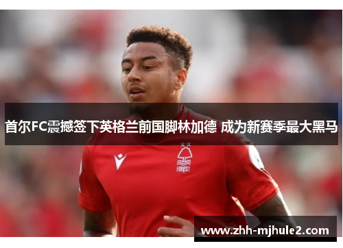 首尔FC震撼签下英格兰前国脚林加德 成为新赛季最大黑马
