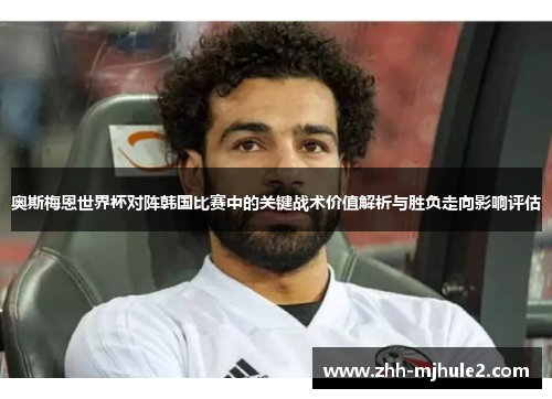 奥斯梅恩世界杯对阵韩国比赛中的关键战术价值解析与胜负走向影响评估