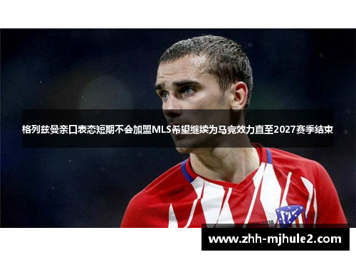 格列兹曼亲口表态短期不会加盟MLS希望继续为马竞效力直至2027赛季结束 格列兹曼亲口表态短期不会加盟MLS希望继续为马竞效力直至2027赛季结束